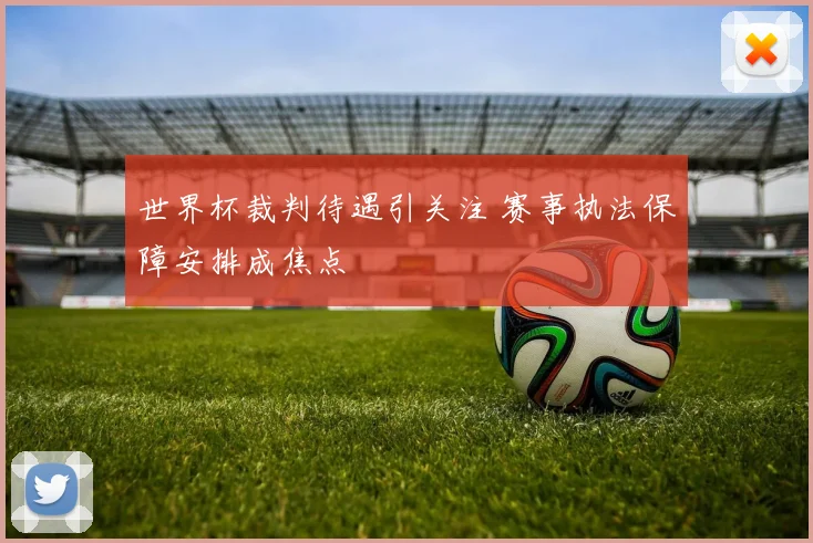 世界杯裁判待遇引关注 赛事执法保障安排成焦点