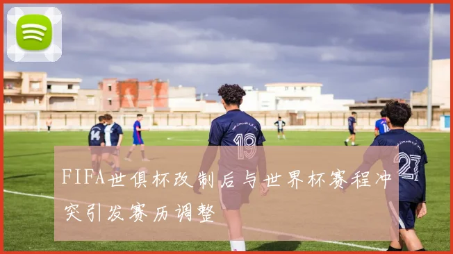 FIFA世俱杯改制后与世界杯赛程冲突引发赛历调整