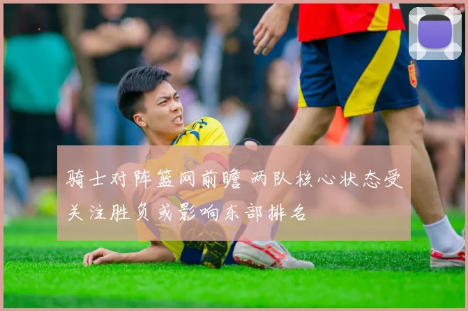骑士对阵篮网前瞻 两队核心状态受关注胜负或影响东部排名