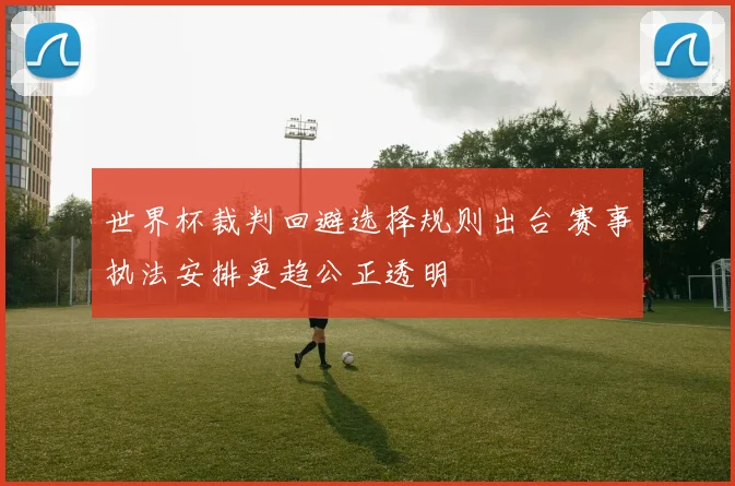 世界杯裁判回避选择规则出台 赛事执法安排更趋公正透明
