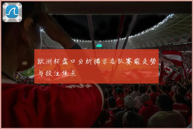 欧洲杯盘口分析揭示各队赛前走势与投注焦点
