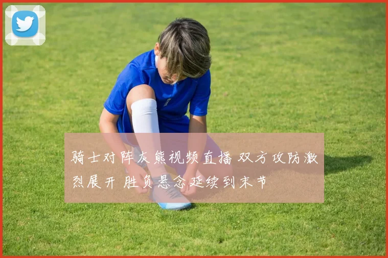 骑士对阵灰熊视频直播 双方攻防激烈展开 胜负悬念延续到末节