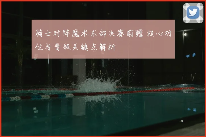 骑士对阵魔术东部决赛前瞻 核心对位与晋级关键点解析