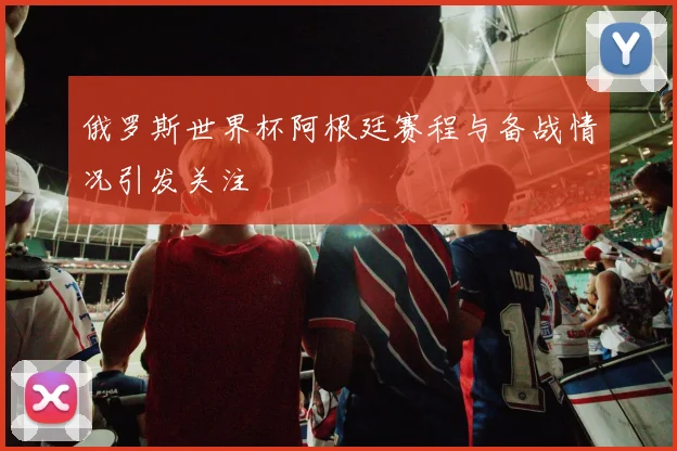 俄罗斯世界杯阿根廷赛程与备战情况引发关注
