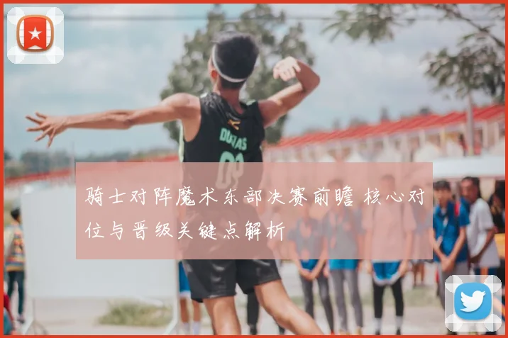 骑士对阵魔术东部决赛前瞻 核心对位与晋级关键点解析