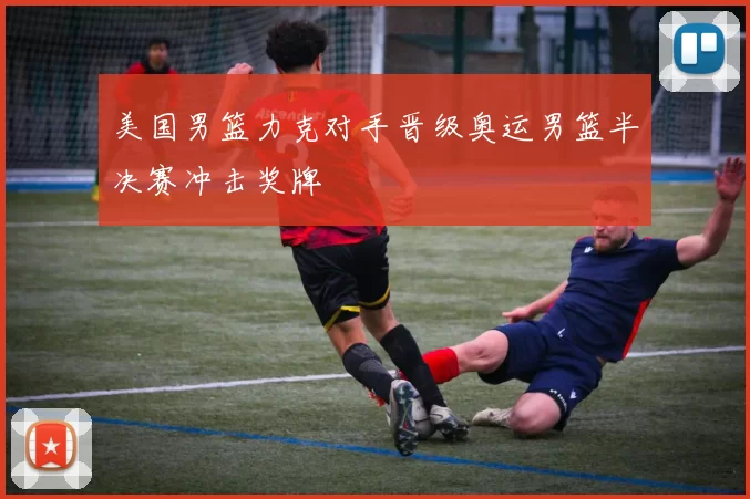 美国男篮力克对手晋级奥运男篮半决赛冲击奖牌