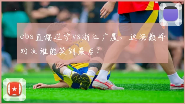 cba直播辽宁vs浙江广厦，这场巅峰对决谁能笑到最后？
