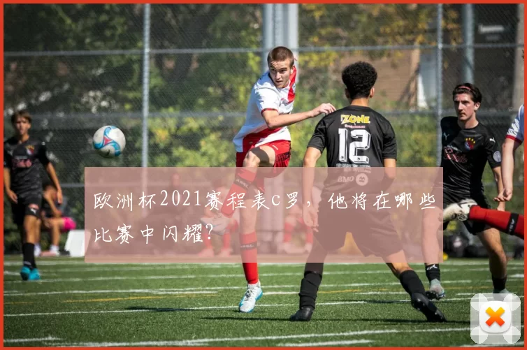 欧洲杯2021赛程表c罗，他将在哪些比赛中闪耀？