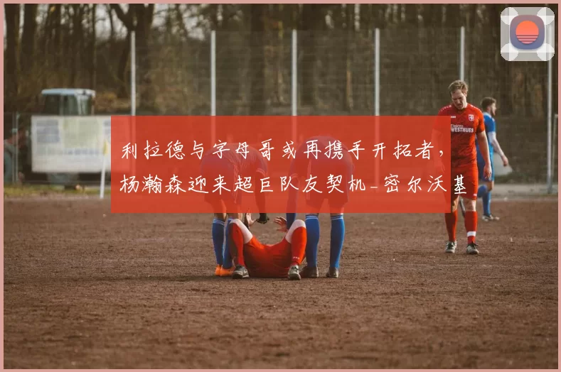 利拉德与字母哥或再携手开拓者，杨瀚森迎来超巨队友契机_密尔沃基雄鹿_比赛_本赛季