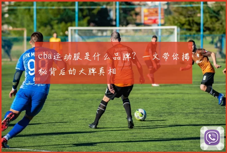 cba运动服是什么品牌？一文带你揭秘背后的大牌真相
