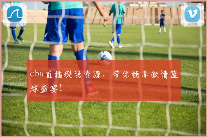 cba直播现场资源，带你畅享激情篮球盛宴！