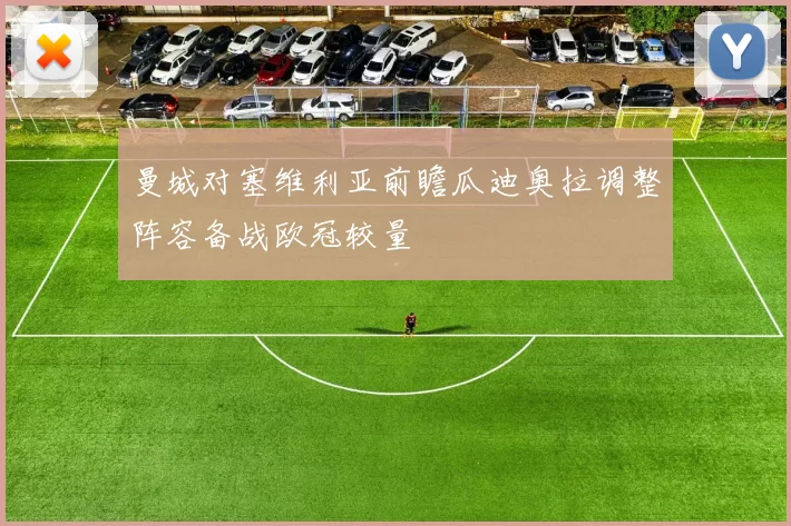 曼城对塞维利亚前瞻瓜迪奥拉调整阵容备战欧冠较量
