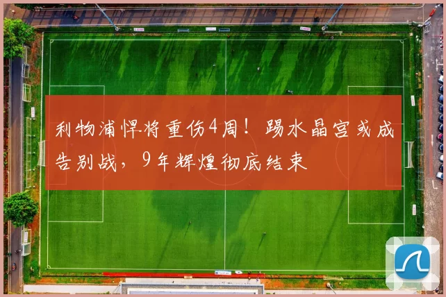 利物浦悍将重伤4周！踢水晶宫或成告别战，9年辉煌彻底结束