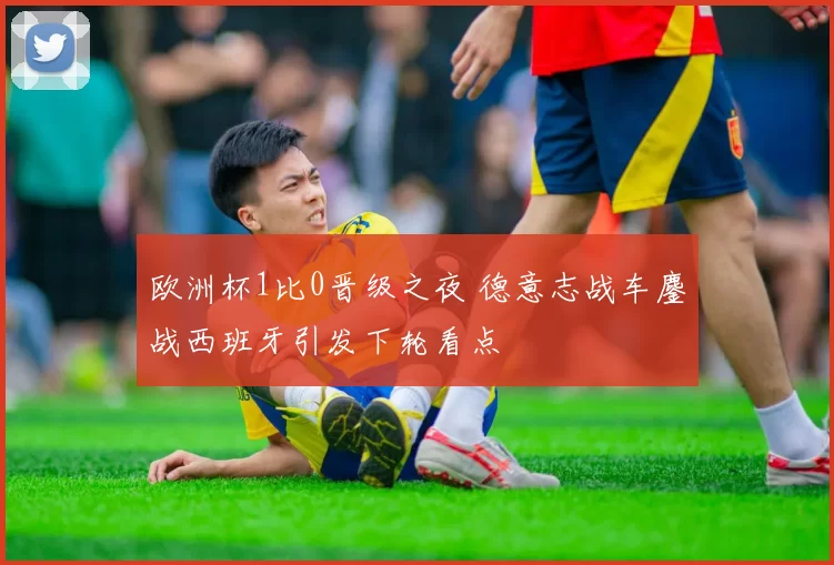 欧洲杯1比0晋级之夜 德意志战车鏖战西班牙引发下轮看点