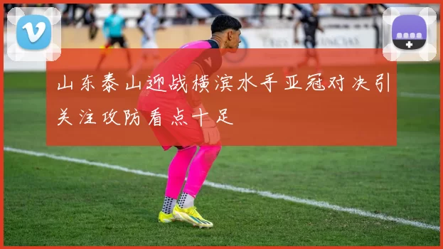 山东泰山迎战横滨水手亚冠对决引关注攻防看点十足