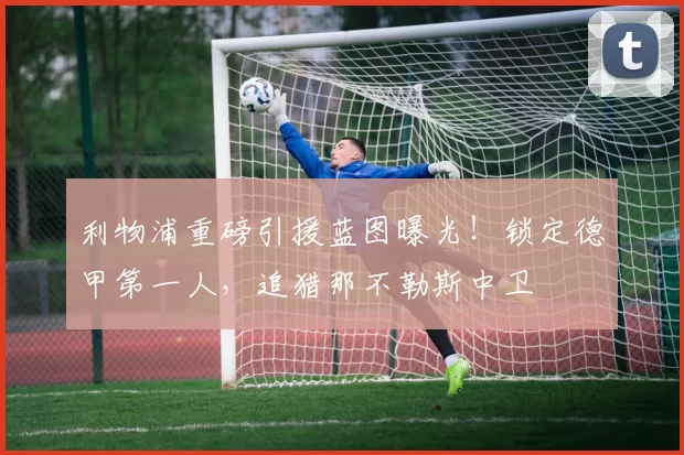 利物浦重磅引援蓝图曝光！锁定德甲第一人，追猎那不勒斯中卫