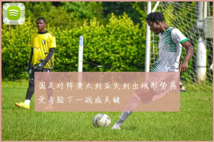 国足对阵澳大利亚失利出线形势再受考验下一战成关键