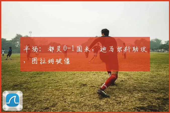 半场：都灵0-1国米，迪马尔科助攻，图拉姆破僵