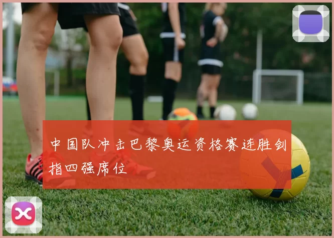 中国队冲击巴黎奥运资格赛连胜剑指四强席位