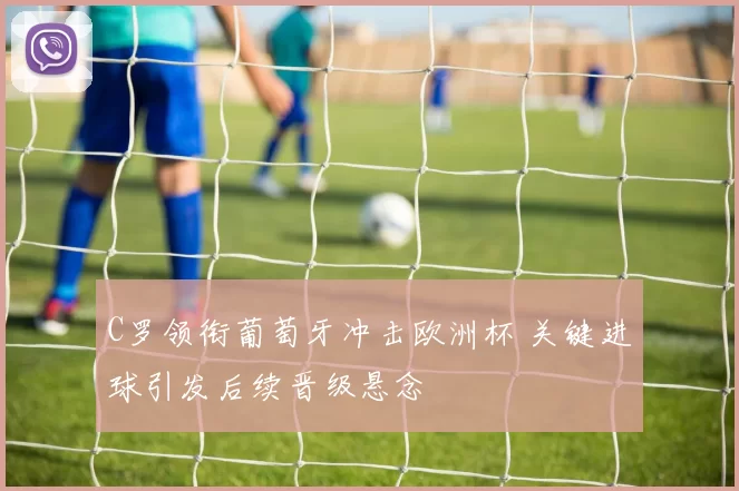 C罗领衔葡萄牙冲击欧洲杯 关键进球引发后续晋级悬念